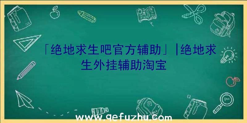 「绝地求生吧官方辅助」|绝地求生外挂辅助淘宝